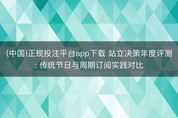 (中国)正规投注平台app下载 站立决策年度评测: 传统节日与周期订阅实践对比