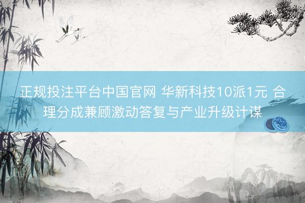 正规投注平台中国官网 华新科技10派1元 合理分成兼顾激动答复与产业升级计谋