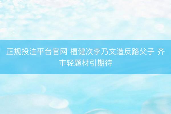 正规投注平台官网 檀健次李乃文造反路父子 齐市轻题材引期待