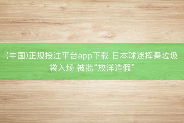 (中国)正规投注平台app下载 日本球迷挥舞垃圾袋入场 被批“放洋造假”