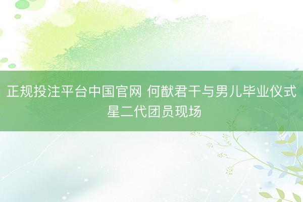 正规投注平台中国官网 何猷君干与男儿毕业仪式 星二代团员现场