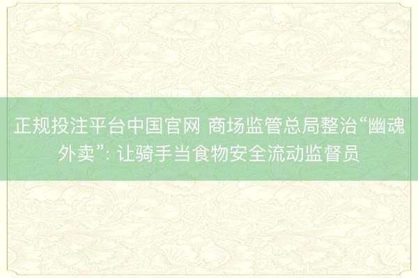 正规投注平台中国官网 商场监管总局整治“幽魂外卖”: 让骑手当食物安全流动监督员