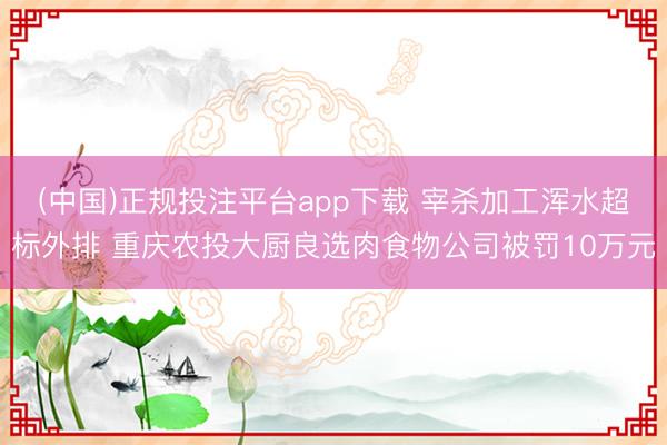 (中国)正规投注平台app下载 宰杀加工浑水超标外排 重庆农投大厨良选肉食物公司被罚10万元