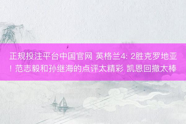 正规投注平台中国官网 英格兰4: 2胜克罗地亚! 范志毅和孙继海的点评太精彩 凯恩回撤太棒