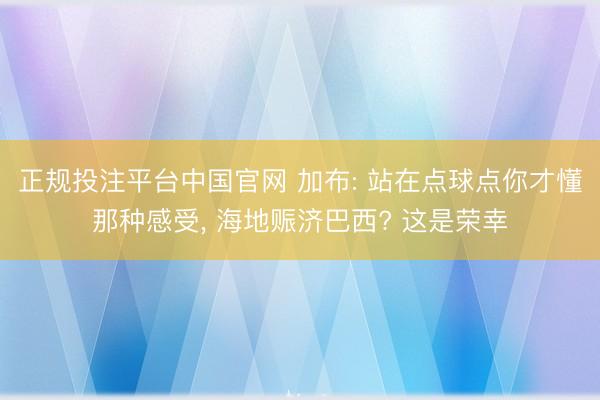 正规投注平台中国官网 加布: 站在点球点你才懂那种感受, 海地赈济巴西? 这是荣幸